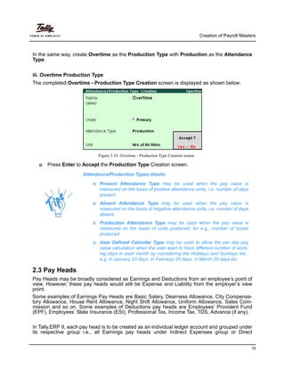 Creation of Payroll Masters
16
In the same way, create Overtime as the Production Type with Production as the Attendance
Type.
iii. Overtime Production Type
The completed Overtime - Production Type Creation screen is displayed as shown below:
Figure 2.10 Overtime - Production Type Creation screen
Press Enter to Accept the Production Type Creation screen.
Present Attendance Type may be used when the pay value is
measured on the basis of positive attendance units, i.e. number of days
present.
Absent Attendance Type may be used when the pay value is
measured on the basis of negative attendance units, i.e. number of days
absent.
Production Attendance Type may be used when the pay value is
measured on the basis of units produced, for e.g., number of boxes
produced.
User Defined Calendar Type may be used to allow the per day pay
value calculation when the user want to have different number of work-
ing days in each month by considering the Holidays and Sundays etc..
e.g. in January 23 days, in Febraury 24 days, in March 25 days etc.
2.3 Pay Heads
Pay Heads may be broadly considered as Earnings and Deductions from an employee’s point of
view. However, these pay heads would still be Expense and Liability from the employer’s view
point.
Some examples of Earnings Pay Heads are Basic Salary, Dearness Allowance, City Compensa-
tory Allowance, House Rent Allowance, Night Shift Allowance, Uniform Allowance, Sales Com-
mission and so on. Some examples of Deductions pay heads are Employees’ Provident Fund
(EPF), Employees’ State Insurance (ESI), Professional Tax, Income Tax, TDS, Advance (if any).
In Tally.ERP 9, each pay head is to be created as an individual ledger account and grouped under
its respective group i.e., all Earnings pay heads under Indirect Expenses group or Direct
Attendance/Production Types details:
 
