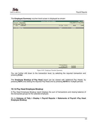 Payroll Reports
205
The Employee Summary voucher level screen is displayed as shown:
Figure 10.43 Employee Vouchers Summary
You can further drill down to the transaction level, by selecting the required transaction and
pressing Enter.
The Employee Breakup of Pay Head report can be viewed with additional Pay Heads, by
pressing Alt+C and adding the required Pay Head and by pressing Alt+N for multiple periods.
10.1.8 Pay Head Employee Breakup
A Pay Head Employee Breakup report displays the sum of transactions and closing balance of
the transacted groups for the selected employee.
Go to Gateway of Tally > Display > Payroll Reports > Statements of Payroll >Pay Head
Employee Breakup
 