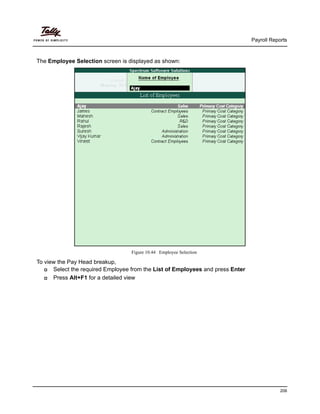 Payroll Reports
206
The Employee Selection screen is displayed as shown:
Figure 10.44 Employee Selection
To view the Pay Head breakup,
Select the required Employee from the List of Employees and press Enter
Press Alt+F1 for a detailed view
 