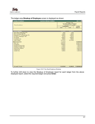 Payroll Reports
207
The ledger-wise Breakup of Employee screen is displayed as shown:
Figure 10.45 Pay Head Employee Breakup
To further drill down to view the Breakup of Employee report for each ledger from the above
displayed report, select the required ledger and press Enter.
 