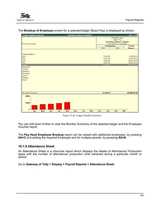 Payroll Reports
208
The Breakup of Employee screen for a selected ledger (Basic Pay) is displayed as shown:
Figure 10.46 Ledger Monthly Summary
You can drill down further to view the Monthly Summary of the selected ledger and the Employee
Voucher report.
The Pay Head Employee Breakup report can be viewed with additional employees, by pressing
Alt+C and adding the required Employee and for multiple periods, by pressing Alt+N.
10.1.9 Attendance Sheet
An Attendance Sheet is a columnar report which displays the details of Attendance/ Production
types with the number of attendance/ production units achieved during a particular month or
period.
Go to Gateway of Tally > Display > Payroll Reports > Attendance Sheet
 