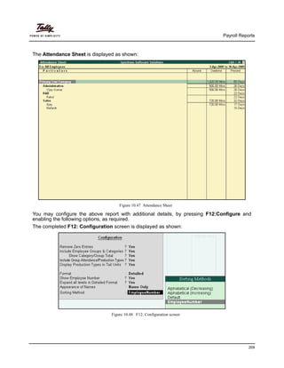 Payroll Reports
209
The Attendance Sheet is displayed as shown:
Figure 10.47 Attendance Sheet
You may configure the above report with additional details, by pressing F12:Configure and
enabling the following options, as required.
The completed F12: Configuration screen is displayed as shown:
Figure 10.48 F12: Configuration screen
 