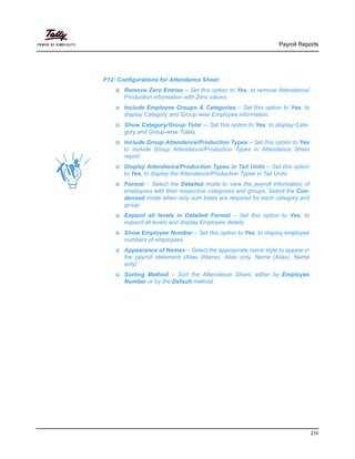 Payroll Reports
210
F12: Configurations for Attendance Sheet:
Remove Zero Entries – Set this option to Yes, to remove Attendance/
Production information with Zero values.
Include Employee Groups & Categories – Set this option to Yes, to
display Category and Group-wise Employee information.
Show Category/Group Total -– Set this option to Yes, to display Cate-
gory and Group-wise Totals.
Include Group Attendance/Production Types – Set this option to Yes
to include Group Attendance/Production Types in Attendance Sheet
report.
Display Attendance/Production Types in Tail Units – Set this option
to Yes, to display the Attendance/Production Types in Tail Units.
Format – Select the Detailed mode to view the payroll information of
employees with their respective categories and groups. Select the Con-
densed mode when only sum totals are required for each category and
group.
Expand all levels in Detailed Format – Set this option to Yes, to
expand all levels and display Employee details.
Show Employee Number – Set this option to Yes, to display employee
numbers of employees.
Appearance of Names – Select the appropriate name style to appear in
the payroll statement (Alias (Name), Alias only, Name (Alias), Name
only)
Sorting Method – Sort the Attendance Sheet, either by Employee
Number or by the Default method.
 
