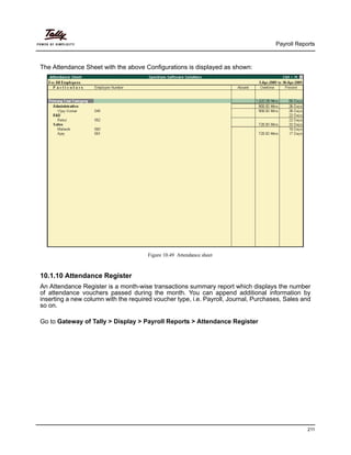 Payroll Reports
211
The Attendance Sheet with the above Configurations is displayed as shown:
Figure 10.49 Attendance sheet
10.1.10 Attendance Register
An Attendance Register is a month-wise transactions summary report which displays the number
of attendance vouchers passed during the month. You can append additional information by
inserting a new column with the required voucher type, i.e. Payroll, Journal, Purchases, Sales and
so on.
Go to Gateway of Tally > Display > Payroll Reports > Attendance Register
 