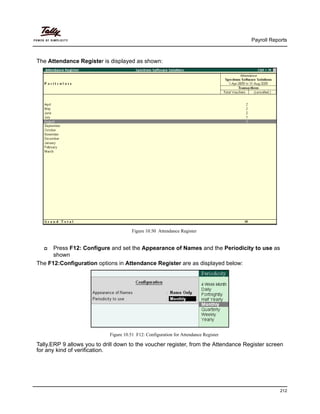 Payroll Reports
212
The Attendance Register is displayed as shown:
Figure 10.50 Attendance Register
Press F12: Configure and set the Appearance of Names and the Periodicity to use as
shown
The F12:Configuration options in Attendance Register are as displayed below:
Figure 10.51 F12: Configuration for Attendance Register
Tally.ERP 9 allows you to drill down to the voucher register, from the Attendance Register screen
for any kind of verification.
 