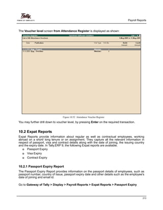 Payroll Reports
213
The Voucher level screen from Attendance Register is displayed as shown:
Figure 10.52 Attendance Voucher Register
You may further drill down to voucher level, by pressing Enter on the required transaction.
10.2 Expat Reports
Expat Reports provide information about regular as well as contractual employees, working
abroad on a short/ long tenure or on assignment. They capture all the relevant information in
respect of passport, visa and contract details along with the date of joining, the issuing country
and the expiry date. In Tally.ERP 9, the following Expat reports are available.
Passport Expiry
Visa Expiry
Contract Expiry
10.2.1 Passport Expiry Report
The Passport Expiry Report provides information on the passport details of employees, such as
passport number, country of Issue, passport expiry date and other details such as the employee's
date of joining and email id.
Go to Gateway of Tally > Display > Payroll Reports > Expat Reports > Passport Expiry
 