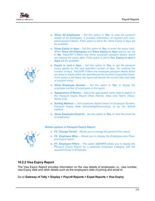 Payroll Reports
215
10.2.2 Visa Expiry Report
The Visa Expiry Report provides information on the visa details of employees i.e., visa number,
visa Expiry date and other details such as the employee's date of joining and email id.
Go to Gateway of Tally > Display > Payroll Reports > Expat Reports > Visa Expiry
Show All Employees – Set this option to Yes, to view the passport
details of all employees. It includes information on expired and unex-
pired passport details. If this option is set to No, Show Expiry in days will
be available.
Show Expiry in days – Set this option to Yes, to enter the expiry days.
When Show All Employees and Show Expiry in days options are set
to No, Tally.ERP 9 filters only those employee passport details, which
are nearing the expiry date. If this option is set to Yes, Expiry in next n
days will be available.
Expiry in next n days – Set this option to Yes, to get the passport
expiry details for the next specified number of days. On entering the
number of days, Tally.ERP 9 filters the employee passport details which
are likely to expire within the specified period (number of specified days).
If this option is left blank, the report will denote the current date (last date
of voucher entry).
Show Employee Number – Set this option to Yes, to display the
employee number of employees in the report.
Appearance of Names – Select the appropriate name style to appear in
the Passport Expiry Report (Alias (Name), Alias only, Name (Alias),
Name only).
Sorting Method — Sort employee details based on Employee Number,
Passport Expiry Date (Ascending/Descending), or by the default
method.
Show Employee Email Id – Set this option to Yes, to view the email ids
of employees.
Button options in Passport Expiry Report:
F2: Change Period – Allows you to change the period of the report.
F5: Employee Wise – Allows you to display the Employee-wise Pass-
port Expiry report.
F7: Employee Filters – This option (Ctrl+F7) allows you to display the
Passport Expiry Report for a particular Employee Category with the
required Group or Employee.
 