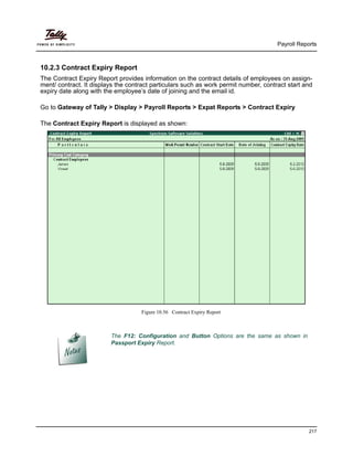 Payroll Reports
217
10.2.3 Contract Expiry Report
The Contract Expiry Report provides information on the contract details of employees on assign-
ment/ contract. It displays the contract particulars such as work permit number, contract start and
expiry date along with the employee’s date of joining and the email id.
Go to Gateway of Tally > Display > Payroll Reports > Expat Reports > Contract Expiry
The Contract Expiry Report is displayed as shown:
Figure 10.56 Contract Expiry Report
The F12: Configuration and Button Options are the same as shown in
Passport Expiry Report.
 