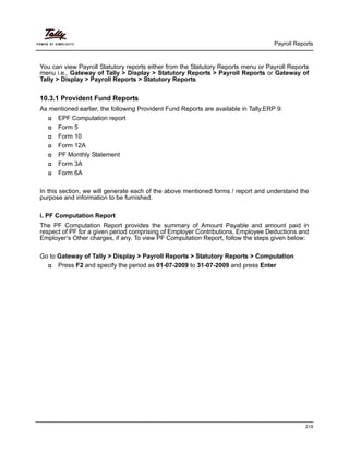 Payroll Reports
219
You can view Payroll Statutory reports either from the Statutory Reports menu or Payroll Reports
menu i.e., Gateway of Tally > Display > Statutory Reports > Payroll Reports or Gateway of
Tally > Display > Payroll Reports > Statutory Reports
10.3.1 Provident Fund Reports
As mentioned earlier, the following Provident Fund Reports are available in Tally.ERP 9:
EPF Computation report
Form 5
Form 10
Form 12A
PF Monthly Statement
Form 3A
Form 6A
In this section, we will generate each of the above mentioned forms / report and understand the
purpose and information to be furnished.
i. PF Computation Report
The PF Computation Report provides the summary of Amount Payable and amount paid in
respect of PF for a given period comprising of Employer Contributions, Employee Deductions and
Employer’s Other charges, if any. To view PF Computation Report, follow the steps given below:
Go to Gateway of Tally > Display > Payroll Reports > Statutory Reports > Computation
Press F2 and specify the period as 01-07-2009 to 31-07-2009 and press Enter
 