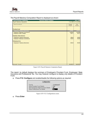 Payroll Reports
220
The Payroll Statutory Computation Report is displayed as shown:
Figure 10.58 Payroll Statutory Computation Report
The report, by default displays the summary of Employee’s Provident Fund, Employees’ State
Insurance and Professional Tax. You may however configure to display only details of Provident
Fund.
Press F12: Configure and enable/disable the following options as required
Figure 10.59 F12: Configurations screen
Press Enter
 