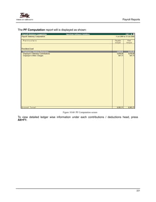 Payroll Reports
221
The PF Computation report will is displayed as shown:
Figure 10.60 PF Computation screen
To view detailed ledger wise information under each contributions / deductions head, press
Alt+F1.
 
