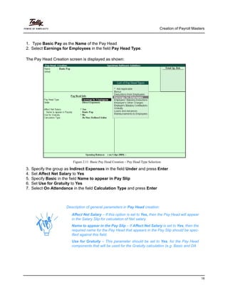 Creation of Payroll Masters
18
1. Type Basic Pay as the Name of the Pay Head
2. Select Earnings for Employees in the field Pay Head Type.
The Pay Head Creation screen is displayed as shown:
Figure 2.11 Basic Pay Head Creation – Pay Head Type Selection
3. Specify the group as Indirect Expenses in the field Under and press Enter
4. Set Affect Net Salary to Yes
5. Specify Basic in the field Name to appear in Pay Slip
6. Set Use for Gratuity to Yes
7. Select On Attendance in the field Calculation Type and press Enter
Description of general parameters in Pay Head creation:
Affect Net Salary – If this option is set to Yes, then the Pay Head will appear
in the Salary Slip for calculation of Net salary.
Name to appear in the Pay Slip – If Affect Net Salary is set to Yes, then the
required name for the Pay Head that appears in the Pay Slip should be spec-
ified against this field.
Use for Gratuity – This parameter should be set to Yes, for the Pay Head
components that will be used for the Gratuity calculation (e.g. Basic and DA
 