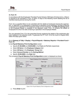 Payroll Reports
225
iii. Form 10
In accordance with the Employees' Provident Funds Scheme,1952 [para 36 (2)(a) & (b), a Return
is required to be submitted in Form 10 within 15 days of the following month detailing the list of
members leaving service during the month.
Form 10 is a monthly Return to be submitted with the details of employees leaving the organisa-
tion. In Tally.ERP 9, on resignation or retirement or expulsion of any employee, the date of leaving
is required to be specified in the Employee master of such employee. The Date of Leaving option
in the Employee Master is available in the alteration mode. Form 10 contains the details of
Employees for whom the date of leaving is specified in the Employee Master.
You can generate Form 10 in the prescribed format containing the details of the employees who
have resigned in the selected month. To generate the PF Form 10 for the month of August 2009,
follow the steps given below.
Go to Gateway of Tally > Display > Payroll Reports > Statutory Reports > Provident Fund >
Form 10
In the Payroll Statutory Print Configuration screen
Specify 01-09-2009 and 30-09-2009 in the From and To fields respectively
Select All Items in the Employee Category field
Select All Items in the Employee / Group field
Select Account Number as the Sorting Method
Specify 30-09-2009 in the Date field
The completed Payroll Statutory Print Configuration screen is displayed as shown:
Figure 10.64 Payroll Statutory Print Configuration screen
Press Enter to print
 