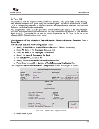 Payroll Reports
227
iv. Form 12A
In accordance with the Employees' Provident Funds Scheme, 1952 [para 36(1)] and the Employ-
ees' Pension Scheme 1995 [para 20(4)] and the Employees' Deposit Linked Insurance Scheme,
1976, a consolidated Statement of dues and remittance is required to be submitted by 25th of the
following month to which the dues relate.
You can generate Form 12A in the prescribed format containing the details of the amount of con-
tribution, amount of contribution remitted and the date of remittance in respect of EPF, Pension
Fund and EDLI Contribution for the selected month. To generate the PF Form 12A for the month
of August 2009, follow the steps given below.
Go to Gateway of Tally > Display > Payroll Reports > Statutory Reports > Provident Fund >
Form 12A
In the Payroll Statutory Print Configuration screen
Specify 01-08-2009 and 31-08-2009 in the From and To fields respectively
Select All Items in the Employee Category field
Select All Items in the Employee / Group field
Specify the Name & Address of the Bank
Set Include VPF Account to No
Specify 2 in the Number of Contract Employees field
Press Enter to accept 0 in Number of Rest (Temporary Employees) field
The completed Payroll Statutory Print Configuration screen is displayed as shown:
Figure 10.66 Completed Print Configuration screen
Press Enter to print
 