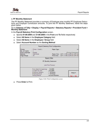 Payroll Reports
229
v. PF Monthly Statement
The PF Monthly Statement provides a summary of Employee wise monthly PF Employee Deduc-
tions and Employer Contribution amounts. To print the PF Monthly Statement, follow the steps
given below:
Go to Gateway of Tally > Display > Payroll Reports > Statutory Reports > Provident Fund >
Monthly Statement
In the Payroll Statutory Print Configuration screen,
Specify 01-08-2009 and 31-08-2009 in the From and To fields respectively
Select All Items in the Employee Category field
Select All Items in the Employee / Group field
Select Account Number as the Sorting Method
Figure 10.68 Print Configuration screen
Press Enter to Print.
 