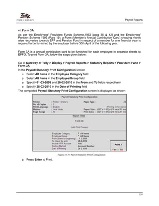 Payroll Reports
231
vi. Form 3A
As per the Employees' Provident Funds Scheme,1952 [para 35 & 42] and the Employees'
Pension Scheme 1995 (Para 19), a Form (Member’s Annual Contribution Card) showing month
wise recoveries towards EPF and Pension Fund in respect of a member for one financial year is
required to be furnished by the employer before 30th April of the following year.
Form 3A is a annual contribution card to be furnished for each employee in separate sheets to
EPFO. To print Form 3A, follow the steps given below:
Go to Gateway of Tally > Display > Payroll Reports > Statutory Reports > Provident Fund >
Form 3A
In the Payroll Statutory Print Configuration screen
Select All Items in the Employee Category field
Select All Items in the Employee/Group field
Specify 01-03-2009 and 28-02-2010 in the From and To fields respectively
Specify 28-02-2010 in the Date of Printing field
The completed Payroll Statutory Print Configuration screen is displayed as shown:
Figure 10.70 Payroll Statutory Print Configuration
Press Enter to Print.
 