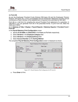 Payroll Reports
233
vii. Form 6A
As per the Employees' Provident Funds Scheme,1952 [para 43] and the Employees' Pension
Scheme 1975 [para 20], a Form (Consolidated Annual Contribution Statement) providing annual
contributions of each member of the establishment is required to be submitted by 30th April.
Form 6A is a vital form for compiling the annual Provident Fund statement of a subscriber. In
Tally.ERP 9, you can generate Form 6A in the prescribed format. To print Form 6A, follow the
steps given below:
Go to Gateway of Tally > Display > Payroll Reports > Statutory Reports > Provident Fund >
Form 6A
In the Payroll Statutory Print Configuration screen
Specify 01-03-2009 and 28-02-2010 in the From and To fields respectively
Select All Items in the Employee Category field
Select All Items in the Employee/Group field
Select Account Number as the Sorting Method
The completed Payroll Statutory Print Configuration screen is displayed as shown:
Figure 10.72 Payroll Statutory Print Configuration for PF Form 6A
Press Enter to Print.
 