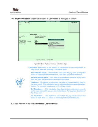 Creation of Payroll Masters
19
The Pay Head Creation screen with the List of Calculation is displayed as shown:
Figure 2.12 Basic Pay Head Creation - Calculation Type
As Computed Value – This method is used when the pay value is computed
based on certain predefined factors i.e., slab rates, pay heads and so on.
As User-Defined Value – This method is used when the value of pay is not
fixed and does not depend upon any pay components.
Flat Rate – This method is used when the value of the pay heads is fixed for
the given month. This calculation type is not dependant upon attendance/pro-
duction. For example, conveyance of Rs. 800 per month.
On Attendance — This calculation type depends upon Attendance records
and is used along with rate per unit of attendance. For example, Overtime of
Rs. 25 per hour.
On Production — This method is used when the pay value is measured
based on work done i.e., pieces or numbers produced/manufactured.
8. Select Present in the field Attendance/ Leave with Pay.
Calculation Type refers to the method of computation of pay components. In
Tally.ERP 9, there are basically 5 calculation types.
 