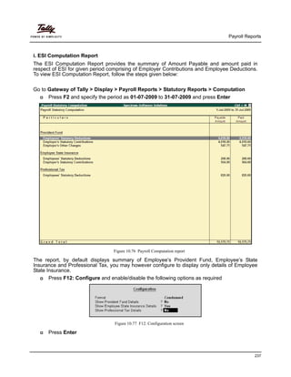 Payroll Reports
237
i. ESI Computation Report
The ESI Computation Report provides the summary of Amount Payable and amount paid in
respect of ESI for given period comprising of Employer Contributions and Employee Deductions.
To view ESI Computation Report, follow the steps given below:
Go to Gateway of Tally > Display > Payroll Reports > Statutory Reports > Computation
Press F2 and specify the period as 01-07-2009 to 31-07-2009 and press Enter
Figure 10.76 Payroll Computation report
The report, by default displays summary of Employee’s Provident Fund, Employee’s State
Insurance and Professional Tax, you may however configure to display only details of Employee
State Insurance.
Press F12: Configure and enable/disable the following options as required
Figure 10.77 F12: Configuration screen
Press Enter
 