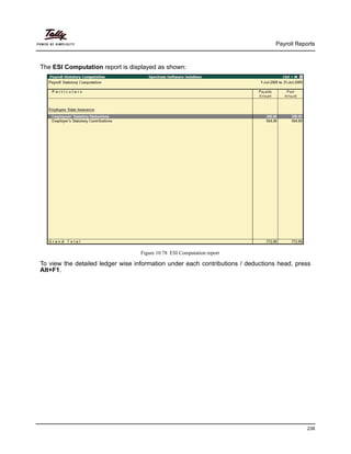 Payroll Reports
238
The ESI Computation report is displayed as shown:
Figure 10.78 ESI Computation report
To view the detailed ledger wise information under each contributions / deductions head, press
Alt+F1.
 
