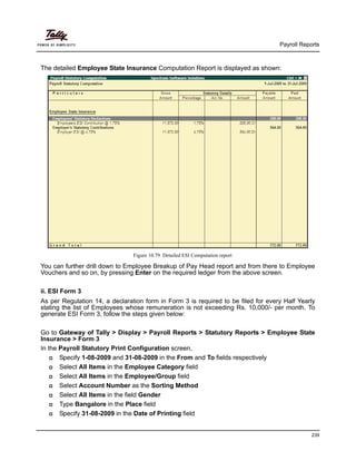 Payroll Reports
239
The detailed Employee State Insurance Computation Report is displayed as shown:
Figure 10.79 Detailed ESI Computation report
You can further drill down to Employee Breakup of Pay Head report and from there to Employee
Vouchers and so on, by pressing Enter on the required ledger from the above screen.
ii. ESI Form 3
As per Regulation 14, a declaration form in Form 3 is required to be filed for every Half Yearly
stating the list of Employees whose remuneration is not exceeding Rs. 10,000/- per month. To
generate ESI Form 3, follow the steps given below:
Go to Gateway of Tally > Display > Payroll Reports > Statutory Reports > Employee State
Insurance > Form 3
In the Payroll Statutory Print Configuration screen,
Specify 1-08-2009 and 31-08-2009 in the From and To fields respectively
Select All Items in the Employee Category field
Select All Items in the Employee/Group field
Select Account Number as the Sorting Method
Select All Items in the field Gender
Type Bangalore in the Place field
Specify 31-08-2009 in the Date of Printing field
 