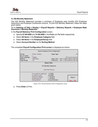 Payroll Reports
242
iii. ESI Monthly Statement
The ESI Monthly Statement provides a summary of Employee wise monthly ESI Employee
Deductions and Employer Contribution amount. To print ESI Monthly Statement, follow the steps
given below:
Go to Gateway of Tally > Display > Payroll Reports > Statutory Reports > Employee State
Insurance > Monthly Statement
In the Payroll Statutory Print Configuration screen,
Specify 01-08-2009 and 31-08-2009 in the From and To fields respectively
Select All Items in the Employee Category field
Select All Items in the Employee/Group field
Select Account Number as the Sorting Method
The completed Payroll Configuration Print screen is displayed as shown:
Figure 10.82 Payroll Statutory Print Configuration screen
Press Enter to Print.
 