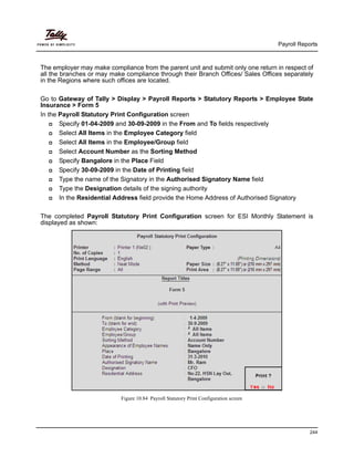 Payroll Reports
244
The employer may make compliance from the parent unit and submit only one return in respect of
all the branches or may make compliance through their Branch Offices/ Sales Offices separately
in the Regions where such offices are located.
Go to Gateway of Tally > Display > Payroll Reports > Statutory Reports > Employee State
Insurance > Form 5
In the Payroll Statutory Print Configuration screen
Specify 01-04-2009 and 30-09-2009 in the From and To fields respectively
Select All Items in the Employee Category field
Select All Items in the Employee/Group field
Select Account Number as the Sorting Method
Specify Bangalore in the Place Field
Specify 30-09-2009 in the Date of Printing field
Type the name of the Signatory in the Authorised Signatory Name field
Type the Designation details of the signing authority
In the Residential Address field provide the Home Address of Authorised Signatory
The completed Payroll Statutory Print Configuration screen for ESI Monthly Statement is
displayed as shown:
Figure 10.84 Payroll Statutory Print Configuration screen
 