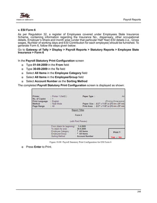 Payroll Reports
248
v. ESI Form 6
As per Regulation 32, a register of Employees covered under Employees State Insurance
Scheme, containing information regarding the Insurance No., dispensary, other occupational
details, Employer’s Share and month wise (under that particular Half Year) ESI details (i.e., Gross
wages, Number of working days and ESI Contribution for each employee) should be furnished. To
generate Form 6, follow the steps given below:
Go to Gateway of Tally > Display > Payroll Reports > Statutory Reports > Employee State
Insurance > Form 6
In the Payroll Statutory Print Configuration screen
Type 01-04-2009 in the From field
Type 30-09-2009 in the To field
Select All Items in the Employee Category field
Select All Items in the Employee/Group field
Select Account Number as the Sorting Method
The completed Payroll Statutory Print Configuration screen is displayed as shown:
Figure 10.88 Payroll Statutory Print Configuration for ESI Form 6
Press Enter to Print.
 