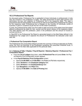 Payroll Reports
252
10.3.3 Professional Tax Reports
As discussed earlier, Professional Tax is applicable to those individuals or professionals in India
who are involved in any profession or trade. The state government of each state governs and
administers the levy and collection of Professional Tax in the respective State. The state is
empowered with the responsibility of structuring as well as formulating the professional tax criteria
for the respective state. Professional tax is charged on the incomes of Individuals, profits of
business or gains in vocations as per the list II of the Indian Constitution.
In India, the professional tax slabs vary from state to state and some of the states have formulated
different professional tax slabs for men, women and the senior citizens of the respective states.
The rates depend upon the profession, years in the profession and the amount of income or
turnover and so on.
In Tally.ERP 9, the Professional Tax Report is generated based on the Slab Rates defined in the
Professional Tax Ledger and it captures the amount of Professional Tax deducted under each
slab rate.
i. Professional Tax Computation Report
The Professional Tax Computation Report provides the summary of Amount deducted as Profes-
sional Tax from the Earnings of the Employees exceeding the prescribed threshold limits, in
accordance with the Slab rates applicable for the particular state.
Go to Gateway of Tally > Display > Payroll Reports > Statutory Reports > Professional Tax >
Computation Report
From the List of Ledgers drop down, select Professional Tax and press Enter, the Pay-
roll Statutory Print Configuration screen appears
In the Payroll Statutory Print Configuration screen,
Specify 01-08-2009 and 31-08-2009 in the From and To fields respectively
Select All Items in the Employee Category field
Select All Items in the Employee/Group field
Type Bangalore in the Place field
Specify 31-08-2009 in the Date of Printing field
 