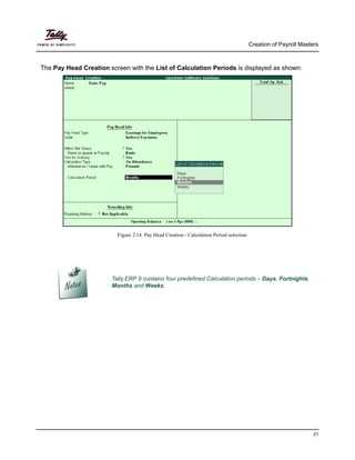 Creation of Payroll Masters
21
The Pay Head Creation screen with the List of Calculation Periods is displayed as shown:
Figure 2.14 Pay Head Creation - Calculation Period selection
Tally.ERP 9 contains four predefined Calculation periods – Days, Fortnights,
Months and Weeks.
 
