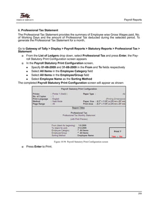 Payroll Reports
255
ii. Professional Tax Statement
The Professional Tax Statement provides the summary of Employee wise Gross Wages paid, No.
of Working Days and the amount of Professional Tax deducted during the selected period. To
generate the Professional Tax Statement for a month,
Go to Gateway of Tally > Display > Payroll Reports > Statutory Reports > Professional Tax >
Statement
From the List of Ledgers drop down, select Professional Tax and press Enter, the Pay-
roll Statutory Print Configuration screen appears
In the Payroll Statutory Print Configuration screen,
Specify 01-08-2009 and 31-08-2009 in the From and To fields respectively
Select All Items in the Employee Category field
Select All Items in the Employee/Group field
Select Employee Name as the Sorting Method
The completed Payroll Statutory Print Configuration screen will appear as shown:
Figure 10.94 Payroll Statutory Print Configuration screen
Press Enter to Print.
 
