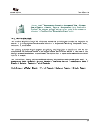 Payroll Reports
257
10.3.4 Gratuity Report
The Gratuity Report displays the provisional liability of an employer towards his employee in
respect of gratuity payable at the time of cessation of employment either by resignation, death,
retirement or termination.
The Gratuity Summary Report displays the gratuity amount payable in accordance with the pay
components and formulae defined in the ledger master, as discussed earlier. In Tally.ERP 9, the
Gratuity amount is calculated proportionately for eligible days in a year to the extent of completed
months of service.
You can view the Gratuity Report either from Statutory Reports menu or Payroll Reports menu i.e.,
Gateway of Tally > Display > Payroll Reports > Statutory Reports or Gateway of Tally >
Display > Statutory Reports > Payroll Reports.
Go to Gateway of Tally > Display > Payroll Reports > Statutory Reports > Gratuity Report
You can view PT Computation Report from Gateway of Tally > Display >
Payroll Reports > Statutory Reports > Computation menu, detailing Pro-
fessional Tax collected and paid during a given period in the manner as
discussed in Provident Fund Computation Report section.
 