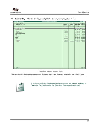 Payroll Reports
258
The Gratuity Report for the Employees eligible for Gratuity is displayed as shown:
Figure 10.96 Gratuity Summary Report
The above report displays the Gratuity Amount computed for each month for each Employee.
In order to ascertain the Gratuity payable amount, set Use for Gratuity to
Yes in the Pay Head master (i.e. Basic Pay, Dearness Allowance etc.)
 