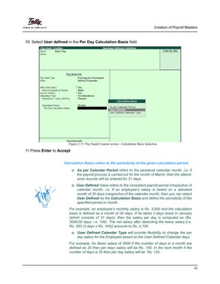 Creation of Payroll Masters
22
10. Select User defined in the Per Day Calculation Basis field
Figure 2.15 Pay Head Creation screen - Calculation Basis Selection
11.Press Enter to Accept
Calculation Basis refers to the periodicity of the given calculation period.
As per Calendar Period refers to the perpetual calendar month, i.e. if
the payroll process is carried out for the month of March, then the attend-
ance records will be entered for 31 days.
User Defined Value refers to the consistent payroll period irrespective of
calendar month, i.e. If an employee’s salary is based on a standard
month of 30 days irrespective of the calendar month, then you can select
User Defined as the Calculation Basis and define the periodicity of the
specified period or month.
For example, an employee’s monthly salary is Rs. 3,000 and the calculation
basis is defined as a month of 30 days. If he takes 3 days leave in January
(which consists of 31 days), then the salary per day is computed as (Rs.
3000/30 days, i.e. 100). The net salary after deducting the leave salary [i.e.
Rs. 300 (3 days x Rs. 100)] amounts to Rs. 2,700.
User Defined Calendar Type will provide flexibility to change the per
day salary for the Employee based on the User Defined Calendar days.
For example, for Basic salary of 3000 if the number of days in a month are
defined as 30 then per days salary will be Rs. 100. In the next month if the
number of days is 25 then per day salary will be Rs. 120.
 