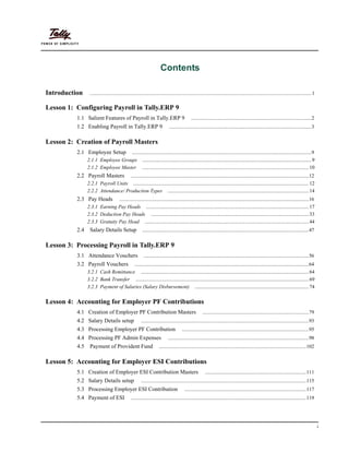 i
Contents
Introduction .............................................................................................................................................................................1
Lesson 1: Configuring Payroll in Tally.ERP 9
1.1 Salient Features of Payroll in Tally.ERP 9 ..............................................................................................2
1.2 Enabling Payroll in Tally.ERP 9 ...............................................................................................................3
Lesson 2: Creation of Payroll Masters
2.1 Employee Setup ............................................................................................................................................9
2.1.1 Employee Groups ....................................................................................................................................9
2.1.2 Employee Master ..................................................................................................................................10
2.2 Payroll Masters ...........................................................................................................................................12
2.2.1 Payroll Units .........................................................................................................................................12
2.2.2 Attendance/ Production Types ..............................................................................................................14
2.3 Pay Heads ....................................................................................................................................................16
2.3.1 Earning Pay Heads ...............................................................................................................................17
2.3.2 Deduction Pay Heads ...........................................................................................................................33
2.3.3 Gratuity Pay Head ................................................................................................................................44
2.4 Salary Details Setup ..................................................................................................................................47
Lesson 3: Processing Payroll in Tally.ERP 9
3.1 Attendance Vouchers .................................................................................................................................56
3.2 Payroll Vouchers ........................................................................................................................................64
3.2.1 Cash Remittance ...................................................................................................................................64
3.2.2 Bank Transfer .......................................................................................................................................69
3.2.3 Payment of Salaries (Salary Disbursement) .........................................................................................74
Lesson 4: Accounting for Employer PF Contributions
4.1 Creation of Employer PF Contribution Masters ...................................................................................79
4.2 Salary Details setup ...................................................................................................................................93
4.3 Processing Employer PF Contribution ...................................................................................................95
4.4 Processing PF Admin Expenses ..............................................................................................................98
4.5 Payment of Provident Fund ...................................................................................................................102
Lesson 5: Accounting for Employer ESI Contributions
5.1 Creation of Employer ESI Contribution Masters ...............................................................................111
5.2 Salary Details setup .................................................................................................................................115
5.3 Processing Employer ESI Contribution ...............................................................................................117
5.4 Payment of ESI .........................................................................................................................................119
 
