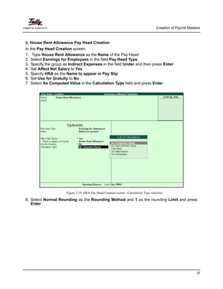 Creation of Payroll Masters
25
ii. House Rent Allowance Pay Head Creation
In the Pay Head Creation screen,
1. Type House Rent Allowance as the Name of the Pay Head
2. Select Earnings for Employees in the field Pay Head Type
3. Specify the group as Indirect Expenses in the field Under and then press Enter
4. Set Affect Net Salary to Yes
5. Specify HRA as the Name to appear in Pay Slip
6. Set Use for Gratuity to No
7. Select As Computed Value in the Calculation Type field and press Enter
Figure 2.19 HRA Pay Head Creation screen - Calculation Type selection
8. Select Normal Rounding as the Rounding Method and 1 as the rounding Limit and press
Enter
 