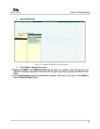 Creation of Payroll Masters
28
Select End of List
Figure 2.22 Compute: On Specified Formula sub-screen
Press Enter to Accept the screen
12.Specify 1-4-2008 as the Effective From date (In case of a revision in pay structure, you can
define the revised computation information for the given pay head, by giving the effective from
date)
13.The From Amount column is automatically skipped, assuming it to be zero. Press Enter to
skip the Amount Upto column
 