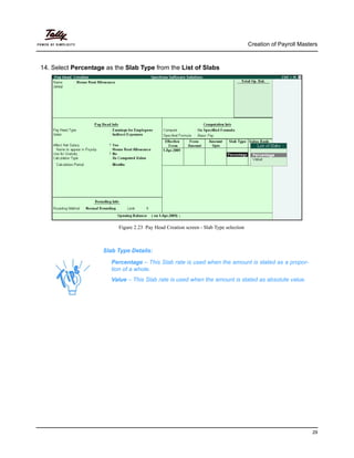 Creation of Payroll Masters
29
14. Select Percentage as the Slab Type from the List of Slabs
Figure 2.23 Pay Head Creation screen - Slab Type selection
Slab Type Details:
Percentage – This Slab rate is used when the amount is stated as a propor-
tion of a whole.
Value – This Slab rate is used when the amount is stated as absolute value.
 