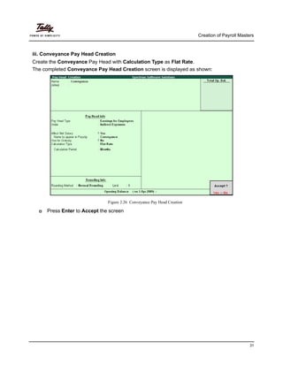 Creation of Payroll Masters
31
iii. Conveyance Pay Head Creation
Create the Conveyance Pay Head with Calculation Type as Flat Rate.
The completed Conveyance Pay Head Creation screen is displayed as shown:
Figure 2.26 Conveyance Pay Head Creation
Press Enter to Accept the screen
 
