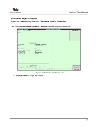 Creation of Payroll Masters
32
iv. Overtime Pay Head Creation
Create the Overtime Pay Head with Calculation Type as Production.
The completed Overtime Pay Head Creation screen is displayed as shown:
Figure 2.27 Overtime Pay Head Creation screen
Press Enter to Accept the screen
 