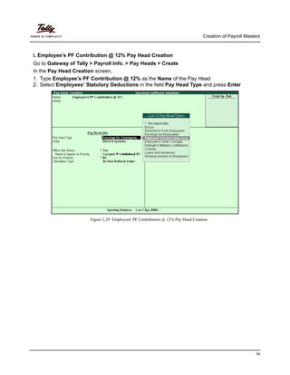 Creation of Payroll Masters
34
i. Employee’s PF Contribution @ 12% Pay Head Creation
Go to Gateway of Tally > Payroll Info. > Pay Heads > Create
In the Pay Head Creation screen,
1. Type Employee’s PF Contribution @ 12% as the Name of the Pay Head
2. Select Employees’ Statutory Deductions in the field Pay Head Type and press Enter
Figure 2.29 Employees' PF Contribution @ 12% Pay Head Creation
 