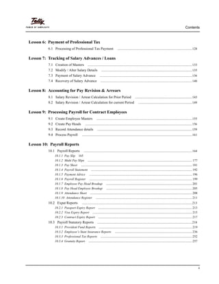 Contents
ii
Lesson 6: Payment of Professional Tax
6.1 Processing of Professional Tax Payment .............................................................................................128
Lesson 7: Tracking of Salary Advances / Loans
7.1 Creation of Masters ..................................................................................................................................133
7.2 Modify / Alter Salary Details .................................................................................................................135
7.3 Payment of Salary Advance ...................................................................................................................136
7.4 Recovery of Salary Advance ..................................................................................................................140
Lesson 8: Accounting for Pay Revision & Arrears
8.1 Salary Revision / Arrear Calculation for Prior Period .......................................................................143
8.2 Salary Revision / Arrear Calculation for current Period ...................................................................149
Lesson 9: Processing Payroll for Contract Employees
9.1 Create Employee Masters .......................................................................................................................155
9.2 Create Pay Heads .....................................................................................................................................156
9.3 Record Attendance details ......................................................................................................................159
9.4 Process Payroll .........................................................................................................................................161
Lesson 10: Payroll Reports
10.1 Payroll Reports .......................................................................................................................................164
10.1.1 Pay Slip 165
10.1.2 Multi Pay Slips ..................................................................................................................................177
10.1.3 Pay Sheet ..........................................................................................................................................181
10.1.4 Payroll Statement ..............................................................................................................................192
10.1.5 Payment Advice ................................................................................................................................196
10.1.6 Payroll Register ................................................................................................................................199
10.1.7 Employee Pay Head Breakup ...........................................................................................................201
10.1.8 Pay Head Employee Breakup ...........................................................................................................205
10.1.9 Attendance Sheet ...............................................................................................................................208
10.1.10 Attendance Register ........................................................................................................................211
10.2 Expat Reports .........................................................................................................................................213
10.2.1 Passport Expiry Report .....................................................................................................................213
10.2.2 Visa Expiry Report ............................................................................................................................215
10.2.3 Contract Expiry Report .....................................................................................................................217
10.3 Payroll Statutory Reports ......................................................................................................................218
10.3.1 Provident Fund Reports ....................................................................................................................219
10.3.2 Employee’s State Insurance Reports ................................................................................................236
10.3.3 Professional Tax Reports ..................................................................................................................252
10.3.4 Gratuity Report .................................................................................................................................257
 