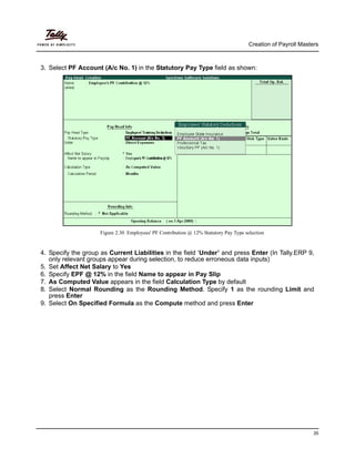 Creation of Payroll Masters
35
3. Select PF Account (A/c No. 1) in the Statutory Pay Type field as shown:
Figure 2.30 Employees' PF Contribution @ 12% Statutory Pay Type selection
4. Specify the group as Current Liabilities in the field ‘Under’ and press Enter (In Tally.ERP 9,
only relevant groups appear during selection, to reduce erroneous data inputs)
5. Set Affect Net Salary to Yes
6. Specify EPF @ 12% in the field Name to appear in Pay Slip
7. As Computed Value appears in the field Calculation Type by default
8. Select Normal Rounding as the Rounding Method. Specify 1 as the rounding Limit and
press Enter
9. Select On Specified Formula as the Compute method and press Enter
 