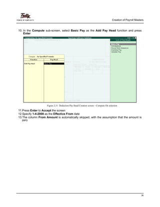 Creation of Payroll Masters
36
10. In the Compute sub-screen, select Basic Pay as the Add Pay Head function and press
Enter
Figure 2.31 Deduction Pay Head Creation screen – Compute On selection
11.Press Enter to Accept the screen
12.Specify 1-4-2008 as the Effective From date
13.The column From Amount is automatically skipped, with the assumption that the amount is
zero
 