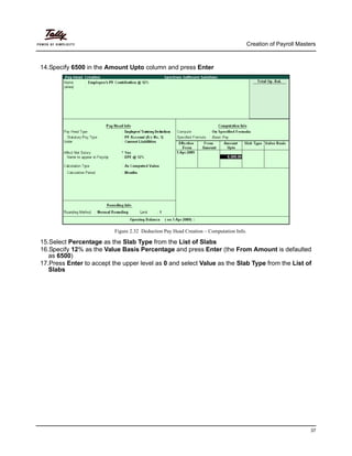 Creation of Payroll Masters
37
14.Specify 6500 in the Amount Upto column and press Enter
Figure 2.32 Deduction Pay Head Creation – Computation Info.
15.Select Percentage as the Slab Type from the List of Slabs
16.Specify 12% as the Value Basis Percentage and press Enter (the From Amount is defaulted
as 6500)
17.Press Enter to accept the upper level as 0 and select Value as the Slab Type from the List of
Slabs
 
