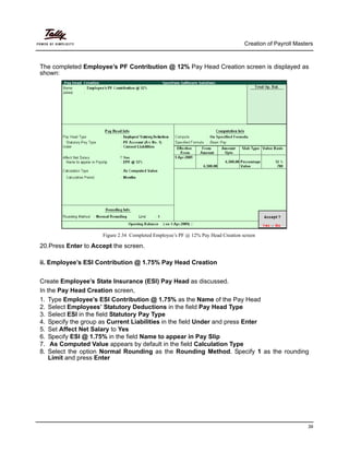 Creation of Payroll Masters
39
The completed Employee’s PF Contribution @ 12% Pay Head Creation screen is displayed as
shown:
Figure 2.34 Completed Employee’s PF @ 12% Pay Head Creation screen
20.Press Enter to Accept the screen.
ii. Employee’s ESI Contribution @ 1.75% Pay Head Creation
Create Employee’s State Insurance (ESI) Pay Head as discussed.
In the Pay Head Creation screen,
1. Type Employee’s ESI Contribution @ 1.75% as the Name of the Pay Head
2. Select Employees’ Statutory Deductions in the field Pay Head Type
3. Select ESI in the field Statutory Pay Type
4. Specify the group as Current Liabilities in the field Under and press Enter
5. Set Affect Net Salary to Yes
6. Specify ESI @ 1.75% in the field Name to appear in Pay Slip
7. As Computed Value appears by default in the field Calculation Type
8. Select the option Normal Rounding as the Rounding Method. Specify 1 as the rounding
Limit and press Enter
 