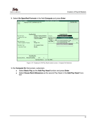 Creation of Payroll Masters
40
9. Select On Specified Formula in the field Compute and press Enter
Figure 2.35 Employee's ESI Pay Head creation screen - Compute On Selection
In the Compute On Sub-screen, subscreen,
Select Basic Pay as the Add Pay Head function and press Enter
Select House Rent Allowance as the second Pay Head in the Add Pay Head Func-
tion
 