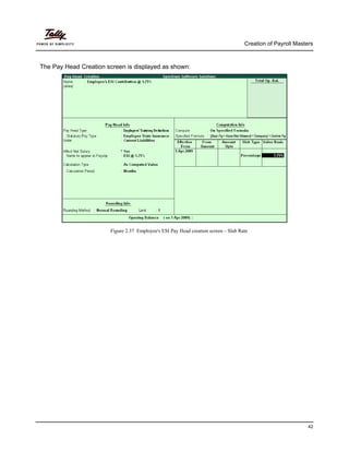 Creation of Payroll Masters
42
The Pay Head Creation screen is displayed as shown:
Figure 2.37 Employee's ESI Pay Head creation screen – Slab Rate
 