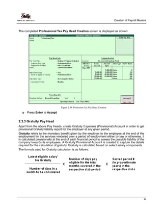 Creation of Payroll Masters
44
The completed Professional Tax Pay Head Creation screen is displayed as shown:
Figure 2.39 Profession Tax Pay Head Creation
Press Enter to Accept
2.3.3 Gratuity Pay Head
Apart from the above Pay Heads, create Gratuity Expenses (Provisional) Account in order to get
provisional Gratuity liability report for the employer at any given period.
Gratuity refers to the monetary benefit given by the employer to the employee at the end of the
employment for the services rendered over a period of employment either by law or otherwise. It
is calculated provisionally at the end of each financial period to assess the possible liability of the
company towards its employees. A Gratuity Provisional Account is created to capture the details
required for the calculation of gratuity. Gratuity is calculated based on select salary components.
The formula used for Gratuity calculation is as follows:
 