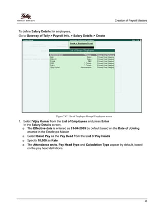 Creation of Payroll Masters
48
To define Salary Details for employees,
Go to Gateway of Tally > Payroll Info. > Salary Details > Create
Figure 2.42 List of Employee Groups/ Employees screen
1. Select Vijay Kumar from the List of Employees and press Enter
In the Salary Details screen,
The Effective date is entered as 01-04-2009 by default based on the Date of Joining
entered in the Employee Master
Select Basic Pay as the Pay Head from the List of Pay Heads
Specify 10,000 as Rate
The Attendance units, Pay Head Type and Calculation Type appear by default, based
on the pay head definitions.
 